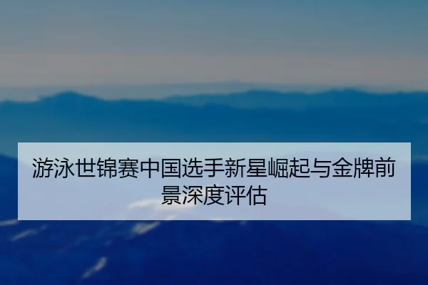 游泳世锦赛中国选手新星崛起与金牌前景深度评估